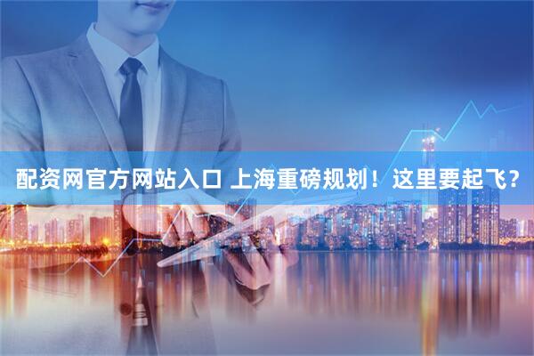 配资网官方网站入口 上海重磅规划！这里要起飞？