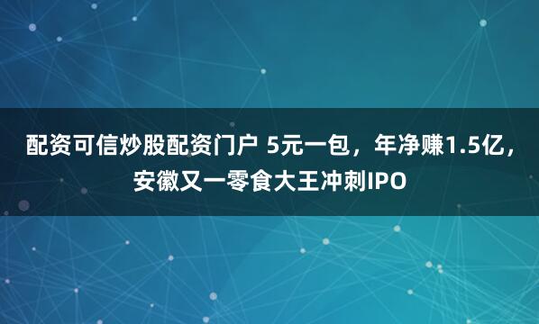 配资可信炒股配资门户 5元一包，年净赚1.5亿，安徽又一零食大王冲刺IPO