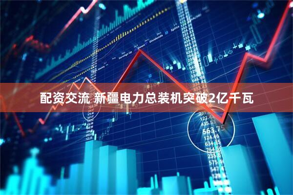 配资交流 新疆电力总装机突破2亿千瓦