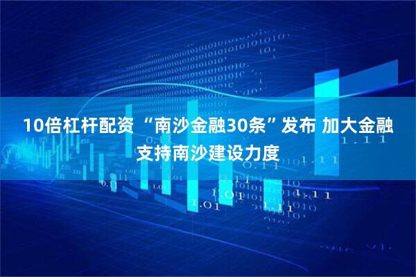 10倍杠杆配资 “南沙金融30条”发布 加大金融支持南沙建设力度