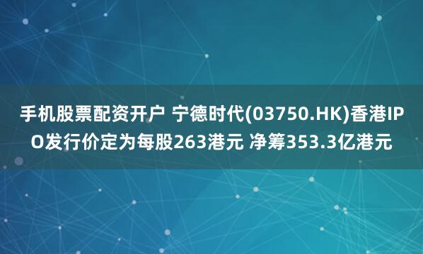 手机股票配资开户 宁德时代(03750.HK)香港IPO发行价定为每股263港元 净筹353.3亿港元