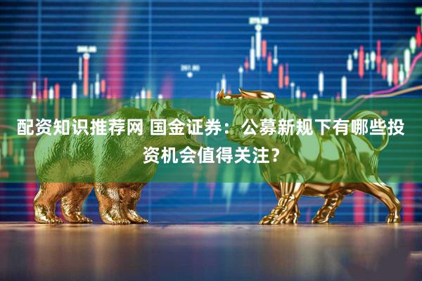 配资知识推荐网 国金证券：公募新规下有哪些投资机会值得关注？