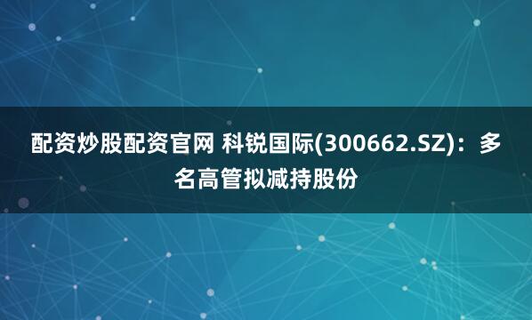配资炒股配资官网 科锐国际(300662.SZ)：多名高管拟减持股份