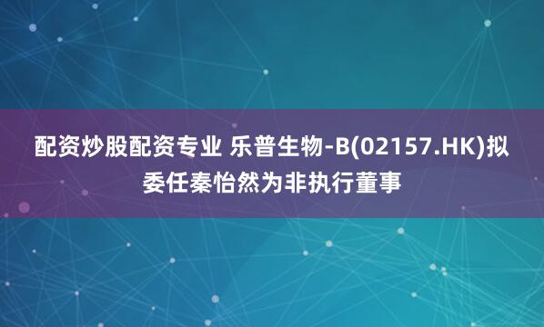 配资炒股配资专业 乐普生物-B(02157.HK)拟委任秦怡然为非执行董事