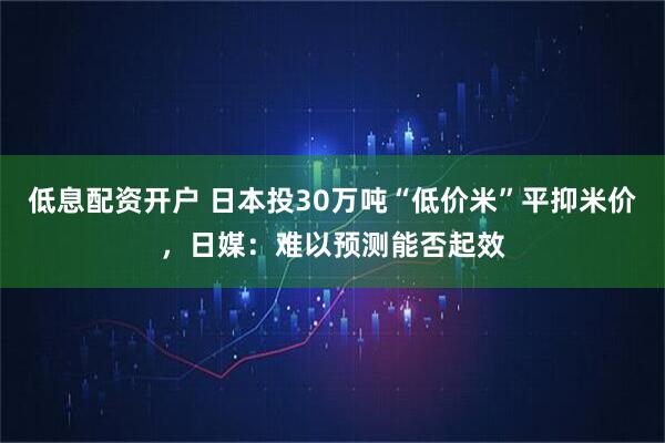低息配资开户 日本投30万吨“低价米”平抑米价，日媒：难以预测能否起效