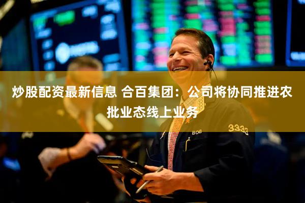 炒股配资最新信息 合百集团：公司将协同推进农批业态线上业务