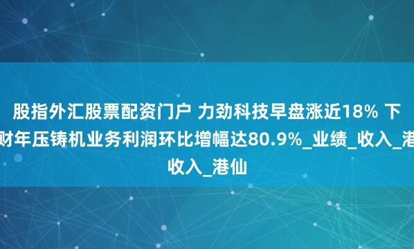股指外汇股票配资门户 力劲科技早盘涨近18% 下半财年压铸机业务利润环比增幅达80.9%_业绩_收入_港仙