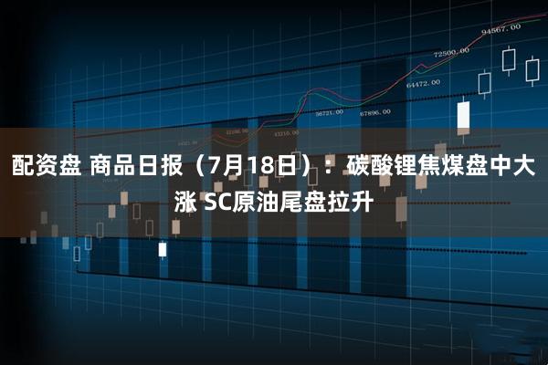 配资盘 商品日报（7月18日）：碳酸锂焦煤盘中大涨 SC原油尾盘拉升