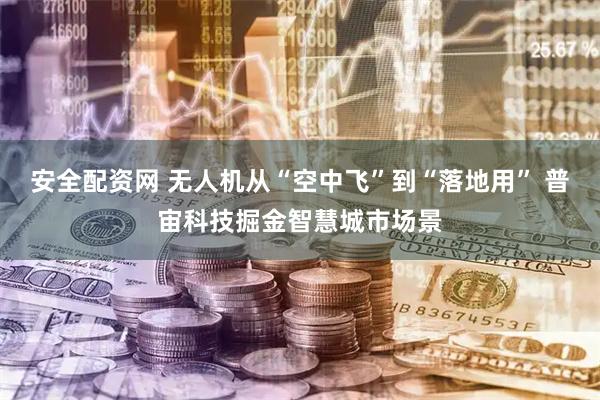 安全配资网 无人机从“空中飞”到“落地用” 普宙科技掘金智慧城市场景