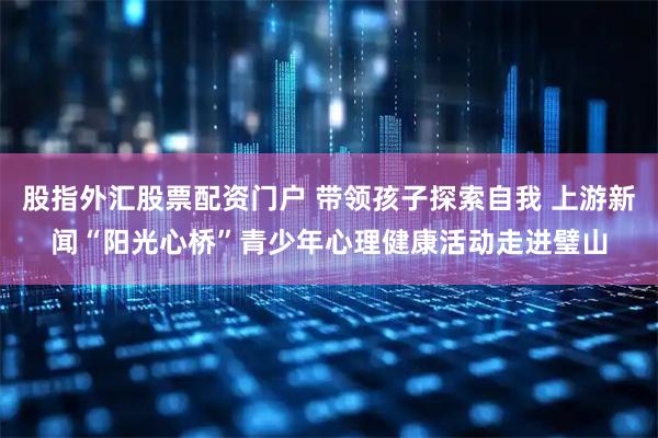 股指外汇股票配资门户 带领孩子探索自我 上游新闻“阳光心桥”青少年心理健康活动走进璧山