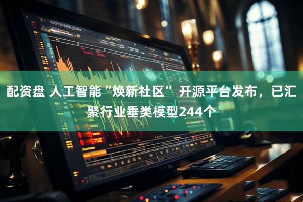 配资盘 人工智能“焕新社区” 开源平台发布，已汇聚行业垂类模型244个
