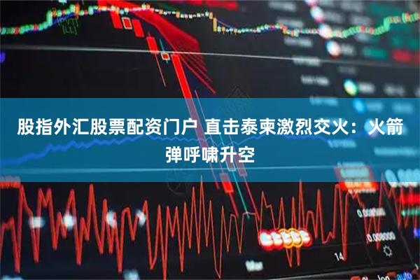 股指外汇股票配资门户 直击泰柬激烈交火：火箭弹呼啸升空