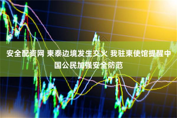 安全配资网 柬泰边境发生交火 我驻柬使馆提醒中国公民加强安全防范