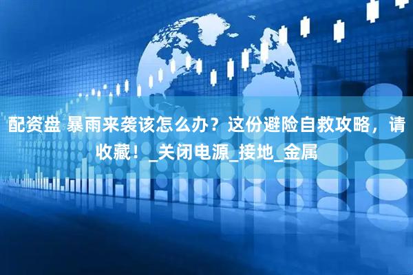 配资盘 暴雨来袭该怎么办？这份避险自救攻略，请收藏！_关闭电源_接地_金属