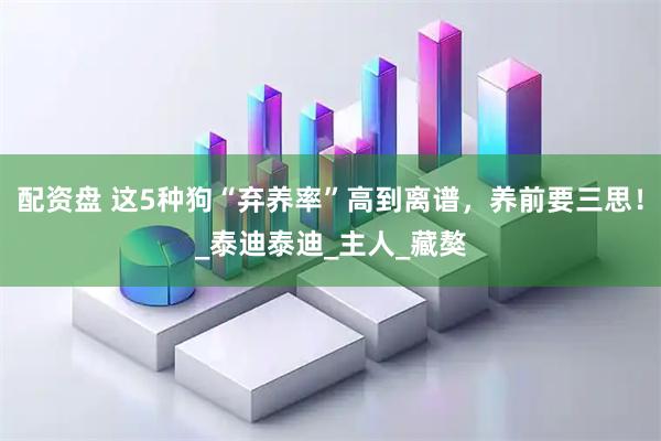 配资盘 这5种狗“弃养率”高到离谱，养前要三思！_泰迪泰迪_主人_藏獒