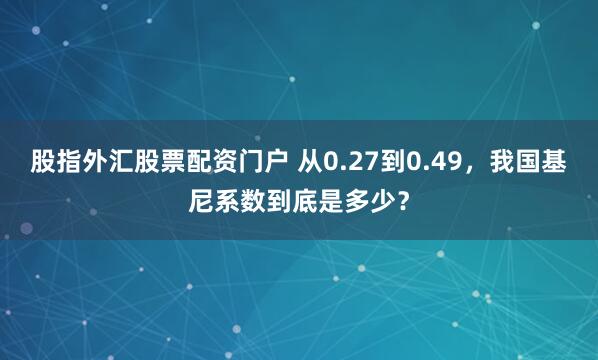 股指外汇股票配资门户 从0.27到0.49，我国基尼系数到底是多少？