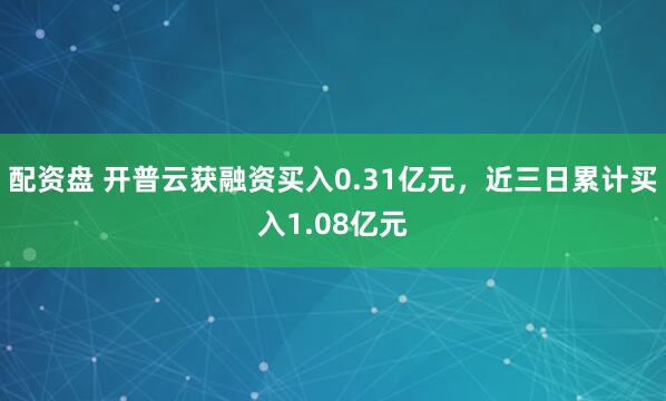 配资盘 开普云获融资买入0.31亿元，近三日累计买入1.08亿元
